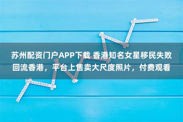 苏州配资门户APP下载 香港知名女星移民失败回流香港，平台上售卖大尺度照片，付费观看