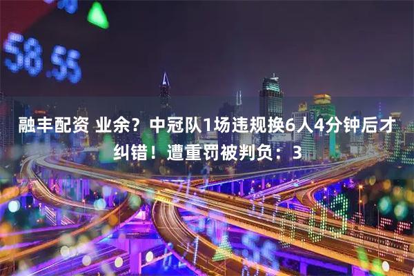 融丰配资 业余?中冠队1场违规换6人4分钟后才纠错!遭重罚被判负:3