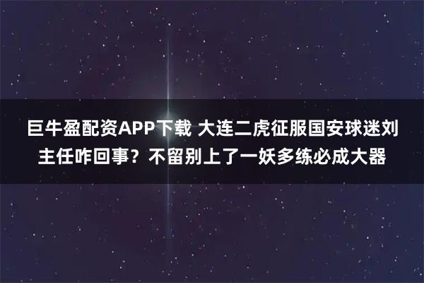 巨牛盈配资APP下载 大连二虎征服国安球迷刘主任咋回事？不留别上了一妖多练必成大器