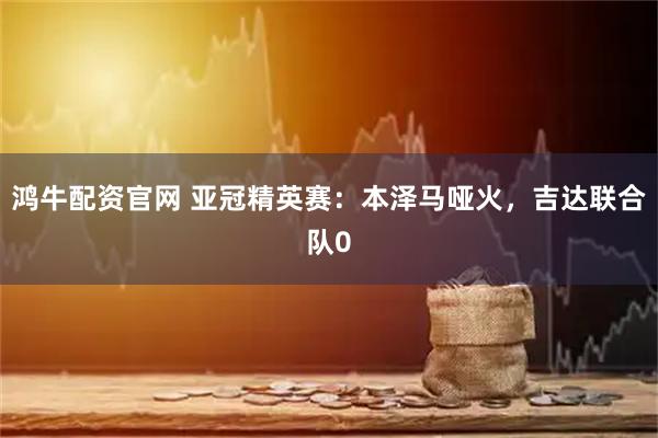 鸿牛配资官网 亚冠精英赛：本泽马哑火，吉达联合队0