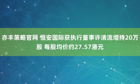亦丰策略官网 恒安国际获执行董事许清流增持20万股 每股均价约27.57港元