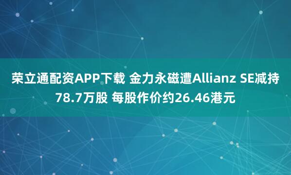 荣立通配资APP下载 金力永磁遭Allianz SE减持78.7万股 每股作价约26.46港元