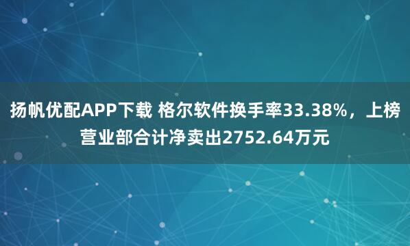 扬帆优配APP下载 格尔软件换手率33.38%，上榜营业部合计净卖出2752.64万元