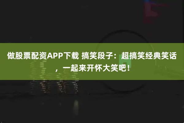 做股票配资APP下载 搞笑段子：超搞笑经典笑话，一起来开怀大笑吧！