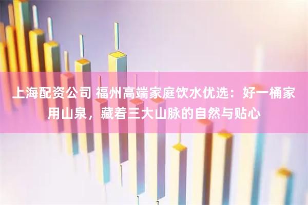 上海配资公司 福州高端家庭饮水优选：好一桶家用山泉，藏着三大山脉的自然与贴心