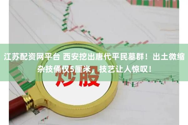 江苏配资网平台 西安挖出唐代平民墓群！出土微缩杂技俑仅5厘米，技艺让人惊叹！