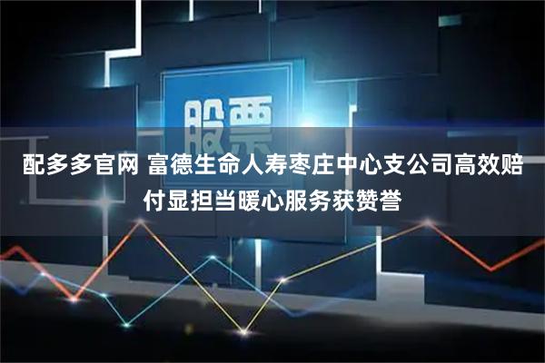 配多多官网 富德生命人寿枣庄中心支公司高效赔付显担当暖心服务获赞誉