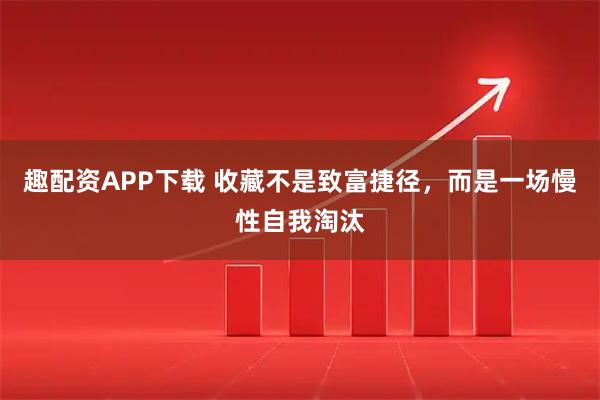 趣配资APP下载 收藏不是致富捷径，而是一场慢性自我淘汰