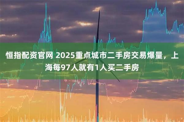 恒指配资官网 2025重点城市二手房交易爆量，上海每97人就有1人买二手房