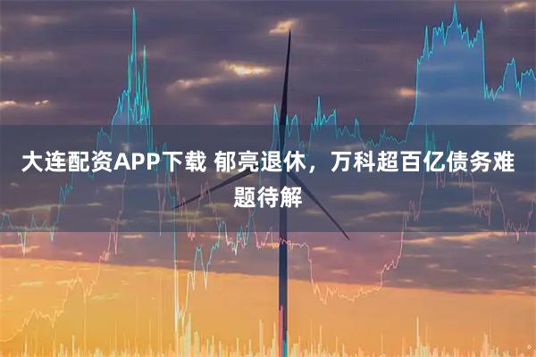 大连配资APP下载 郁亮退休，万科超百亿债务难题待解