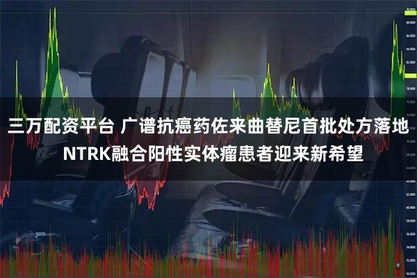 三万配资平台 广谱抗癌药佐来曲替尼首批处方落地  NTRK融合阳性实体瘤患者迎来新希望