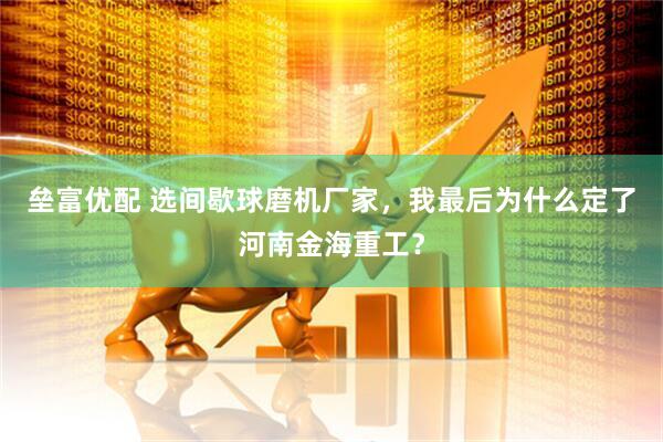 垒富优配 选间歇球磨机厂家，我最后为什么定了河南金海重工？