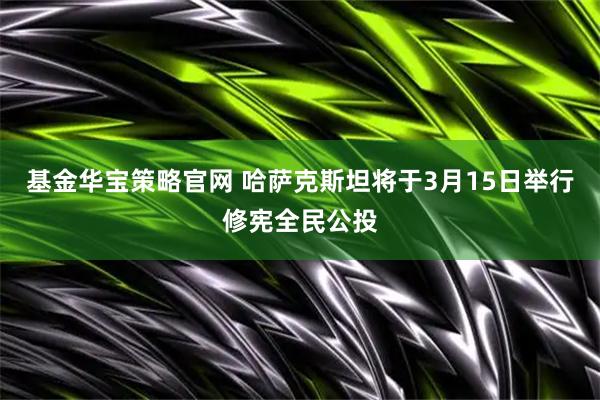 基金华宝策略官网 哈萨克斯坦将于3月15日举行修宪全民公投