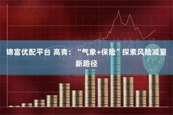 锦富优配平台 高青：“气象+保险”探索风险减量新路径
