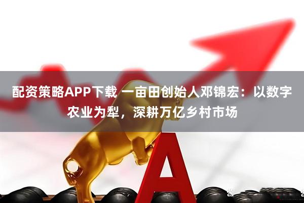 配资策略APP下载 一亩田创始人邓锦宏：以数字农业为犁，深耕万亿乡村市场