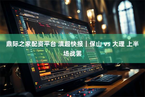 鼎际之家配资平台 滇超快报｜保山 vs 大理 上半场战罢