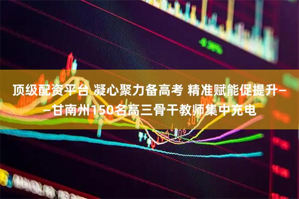 顶级配资平台 凝心聚力备高考 精准赋能促提升——甘南州150名高三骨干教师集中充电